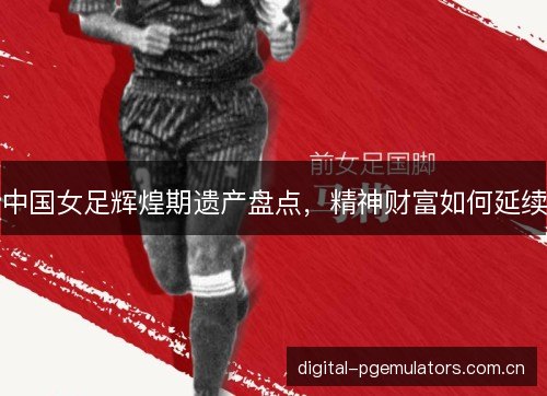 中国女足辉煌期遗产盘点,精神财富如何延续 中国女足辉煌期遗产盘点,精神财富如何延续